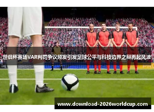 世俱杯赛场VAR判罚争议频发引发足球公平与科技边界之辩再起风波