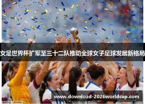 女足世界杯扩军至三十二队推动全球女子足球发展新格局