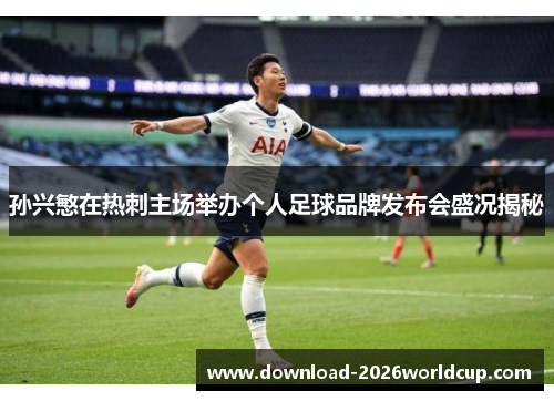 孙兴慜在热刺主场举办个人足球品牌发布会盛况揭秘