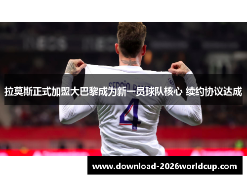 拉莫斯正式加盟大巴黎成为新一员球队核心 续约协议达成