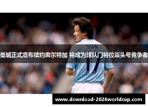 曼城正式宣布续约奥尔特加 将成为球队门将位置头号竞争者