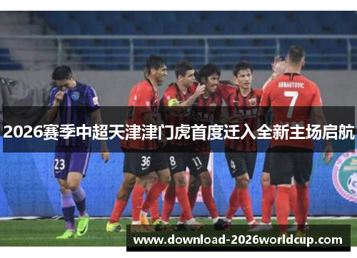 2026赛季中超天津津门虎首度迁入全新主场启航