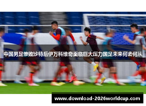 中国男足惨败沙特后伊万科维奇面临巨大压力国足未来何去何从
