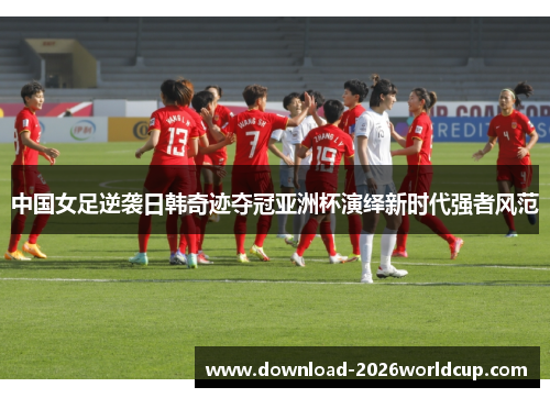 中国女足逆袭日韩奇迹夺冠亚洲杯演绎新时代强者风范