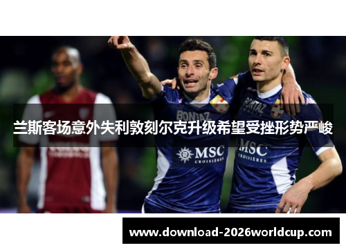 兰斯客场意外失利敦刻尔克升级希望受挫形势严峻