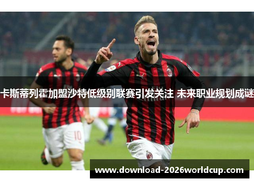 卡斯蒂列霍加盟沙特低级别联赛引发关注 未来职业规划成谜