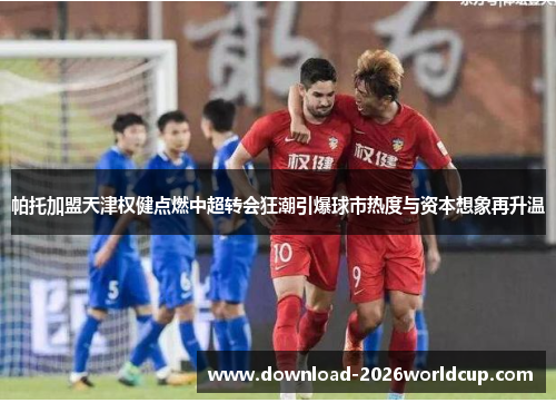 帕托加盟天津权健点燃中超转会狂潮引爆球市热度与资本想象再升温