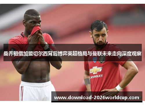 桑乔租借加盟切尔西背后博弈英超格局与曼联未来走向深度观察