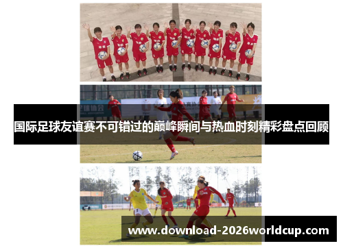 国际足球友谊赛不可错过的巅峰瞬间与热血时刻精彩盘点回顾