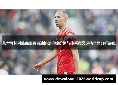 从世界杯对阵韩国看吕迪格防守端价值与体系意义评估全面分析表现