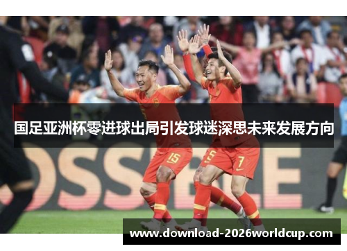 国足亚洲杯零进球出局引发球迷深思未来发展方向