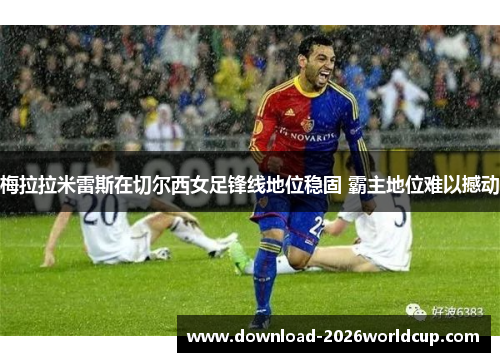 梅拉拉米雷斯在切尔西女足锋线地位稳固 霸主地位难以撼动